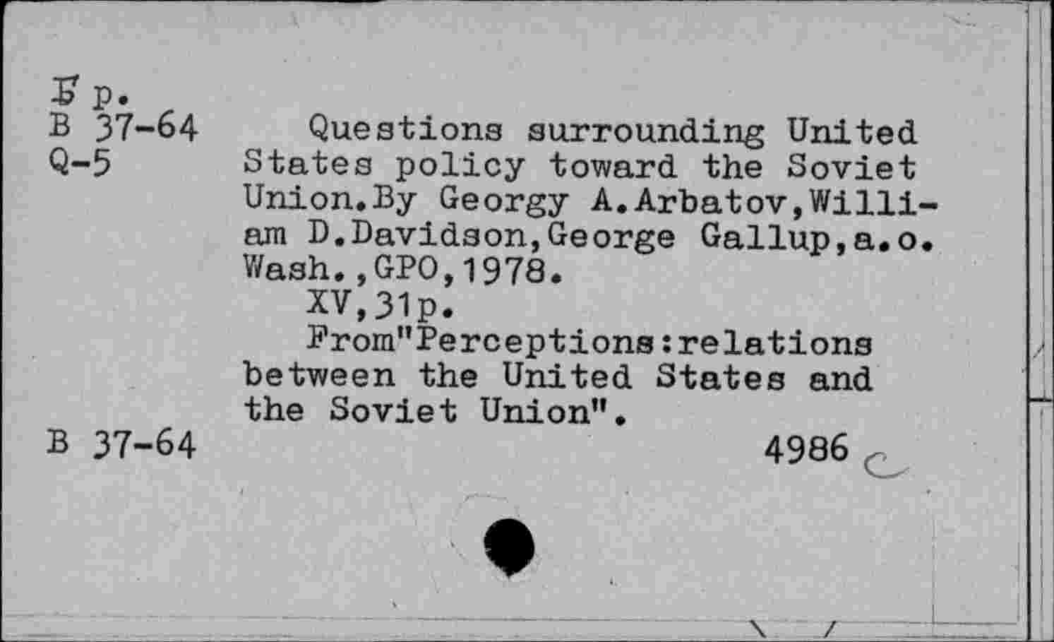 ﻿£ p.
B 37-64
Q-5
B 37-64
Questions surrounding United States policy toward the Soviet Union.By Georgy A.Arbatov,William D.Davidson,George Gallup,a.o. Wash.,GPO,1978.
XV,31p.
From"Perceptions: relations between the United States and the Soviet Union”.
4986